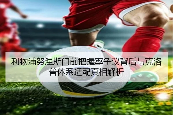 利物浦努涅斯门前把握率争议背后与克洛普体系适配真相解析